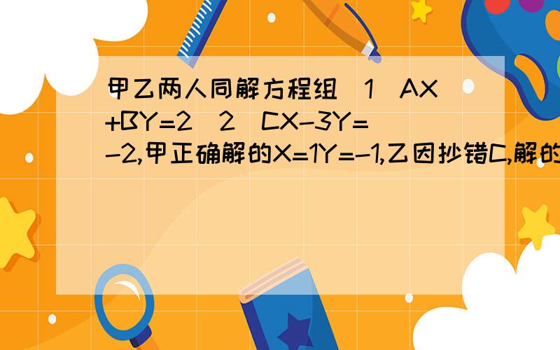 甲乙两人同解方程组（1）AX+BY=2（2）CX-3Y=-2,甲正确解的X=1Y=-1,乙因抄错C,解的X=2 Y=-6