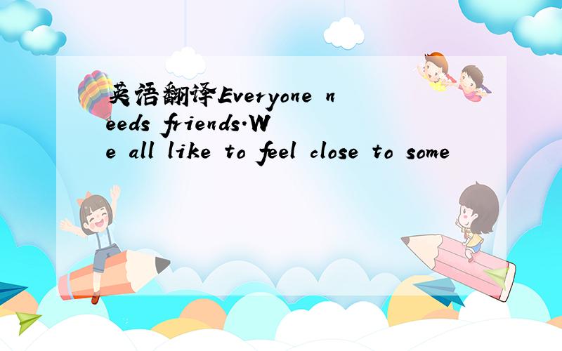 英语翻译Everyone needs friends.We all like to feel close to some