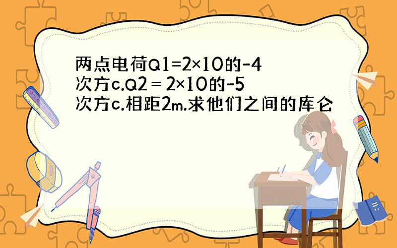 两点电荷Q1=2×10的-4次方c.Q2＝2×10的-5次方c.相距2m.求他们之间的库仑