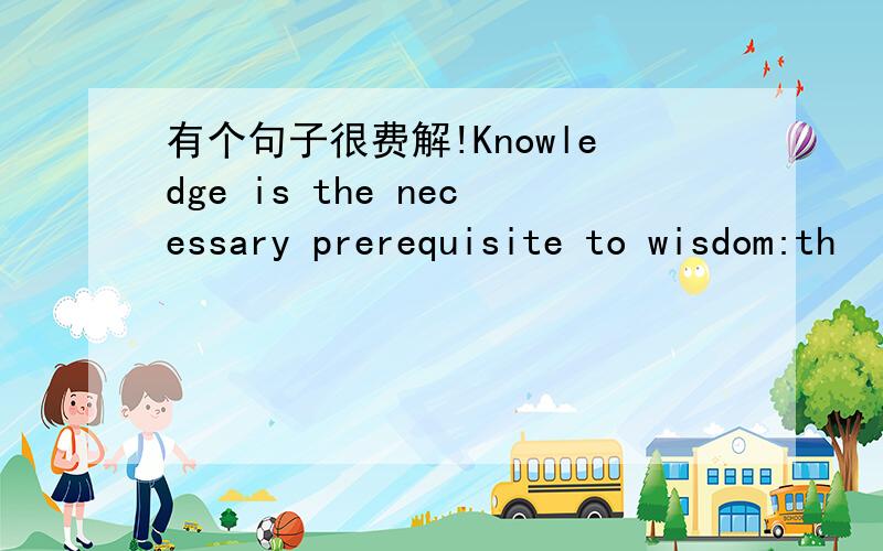 有个句子很费解!Knowledge is the necessary prerequisite to wisdom:th