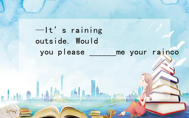 —It’s raining outside. Would you please ______me your rainco