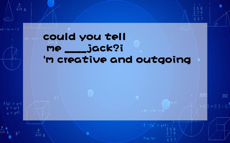 could you tell me ____jack?i'm creative and outgoing