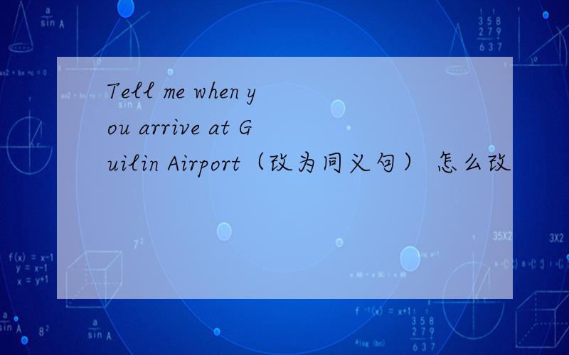 Tell me when you arrive at Guilin Airport（改为同义句） 怎么改