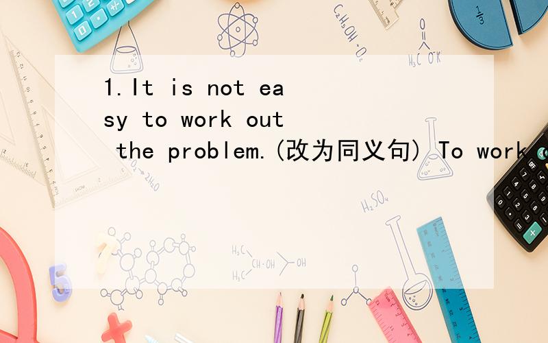 1.It is not easy to work out the problem.(改为同义句) To work out