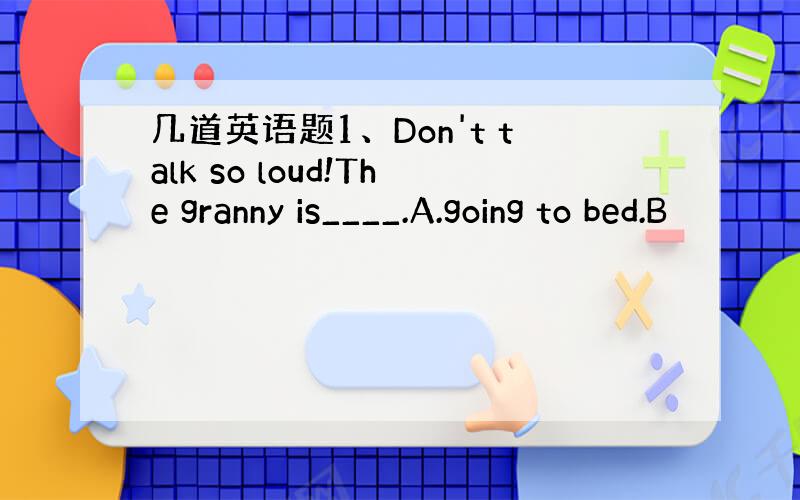 几道英语题1、Don't talk so loud!The granny is____.A.going to bed.B