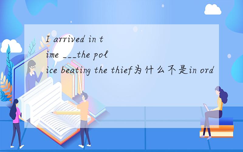 I arrived in time ___the police beating the thief为什么不是in ord