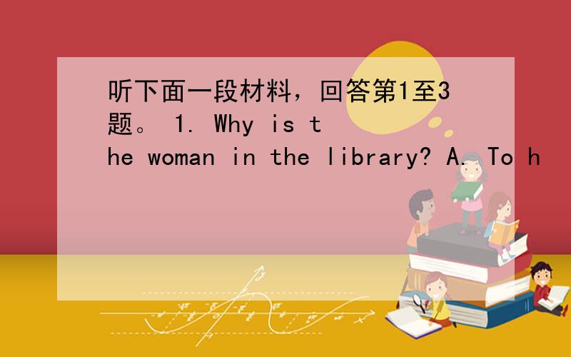 听下面一段材料，回答第1至3题。 1. Why is the woman in the library? A. To h