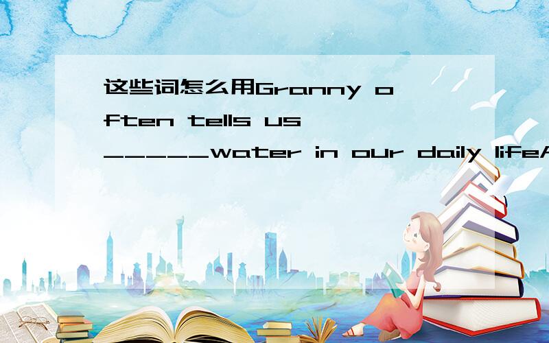 这些词怎么用Granny often tells us _____water in our daily lifeA.sa