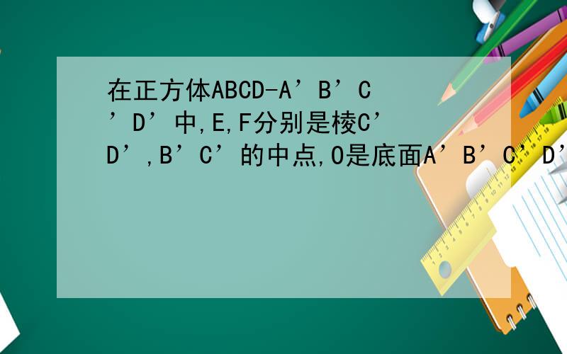 在正方体ABCD-A’B’C’D’中,E,F分别是棱C’D’,B’C’的中点,O是底面A’B’C’D’的中心