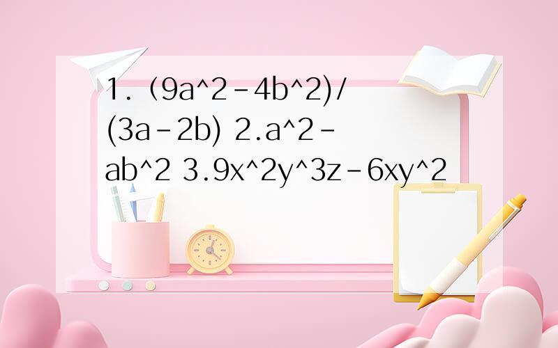 1.（9a^2-4b^2)/(3a-2b) 2.a^2-ab^2 3.9x^2y^3z-6xy^2