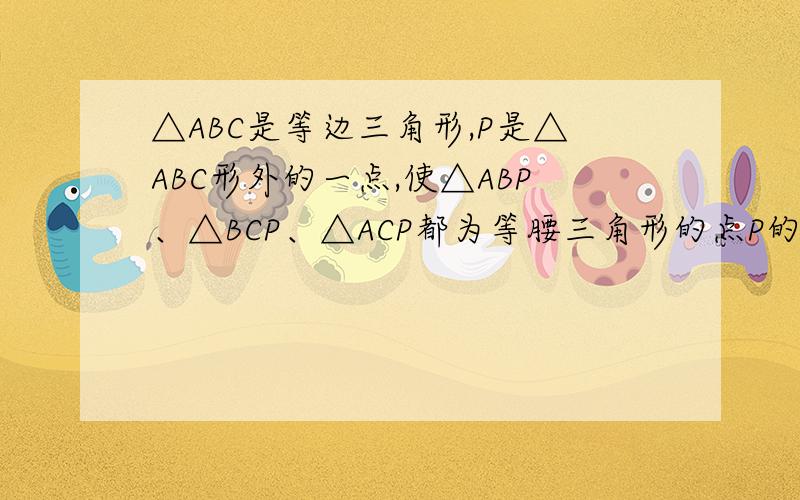 △ABC是等边三角形,P是△ABC形外的一点,使△ABP、△BCP、△ACP都为等腰三角形的点P的个数是几个?