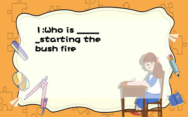 1:Who is ______starting the bush fire