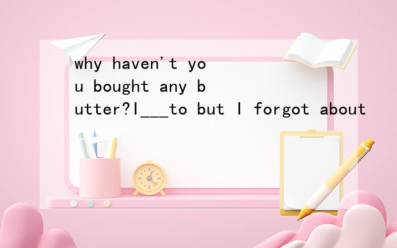 why haven't you bought any butter?I___to but I forgot about