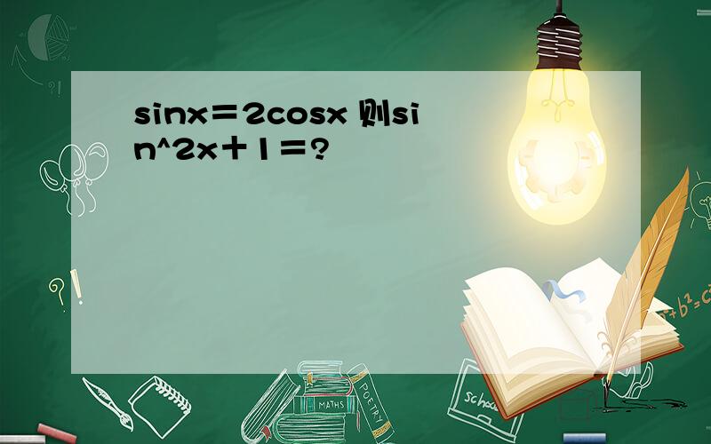 sinx＝2cosx 则sin^2x＋1＝?