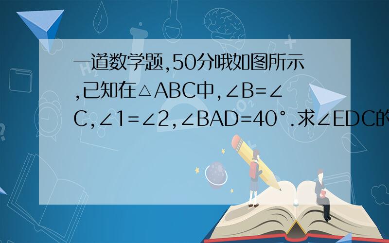一道数学题,50分哦如图所示,已知在△ABC中,∠B=∠C,∠1=∠2,∠BAD=40°.求∠EDC的度数.