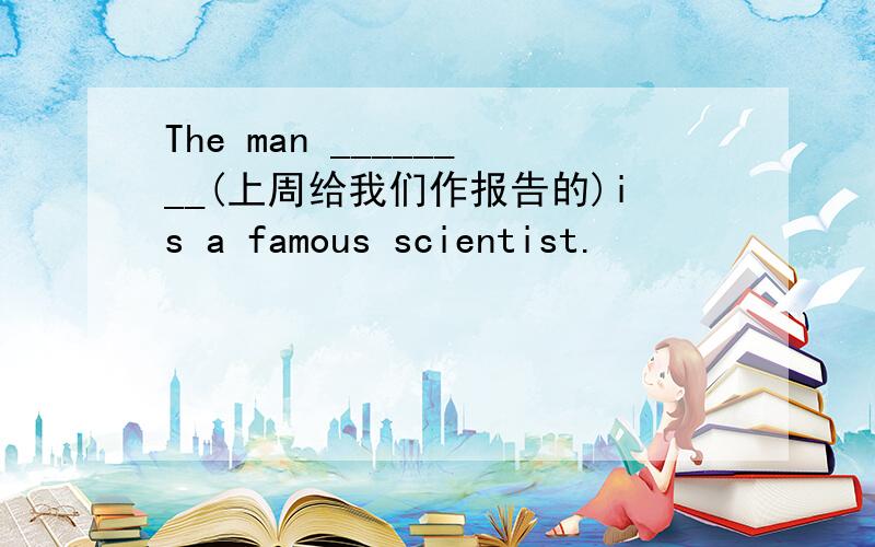 The man ________(上周给我们作报告的)is a famous scientist.
