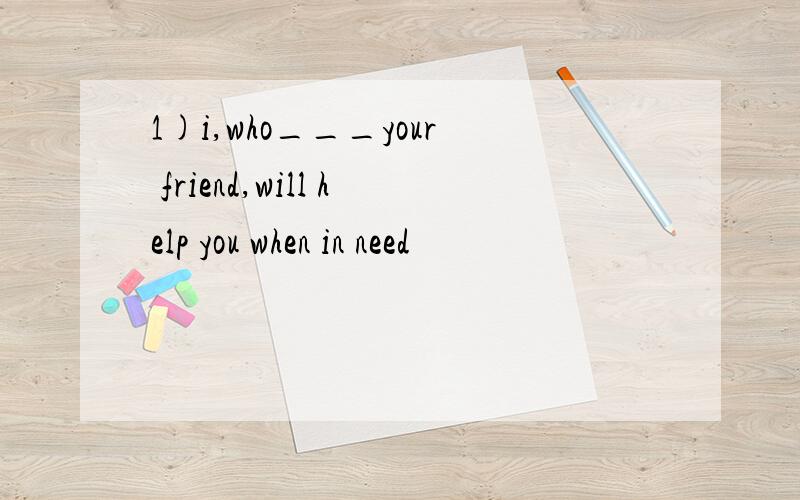 1)i,who___your friend,will help you when in need