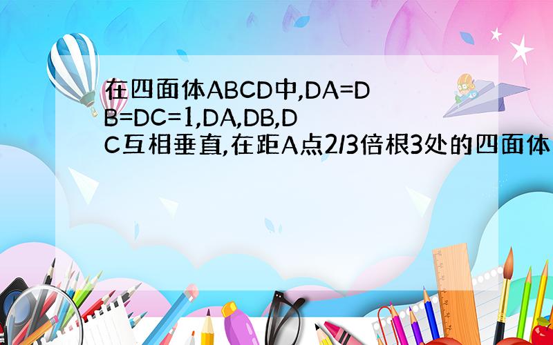 在四面体ABCD中,DA=DB=DC=1,DA,DB,DC互相垂直,在距A点2/3倍根3处的四面体的表面