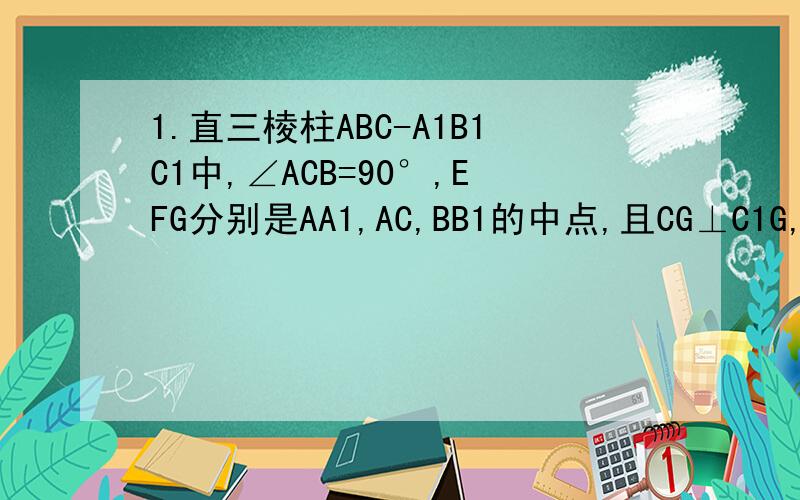 1.直三棱柱ABC-A1B1C1中,∠ACB=90°,EFG分别是AA1,AC,BB1的中点,且CG⊥C1G,（1）CG