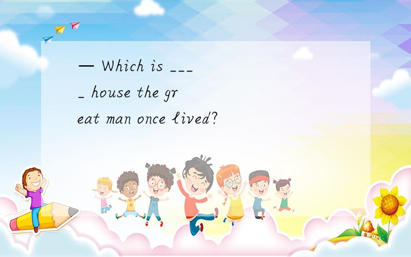 — Which is ____ house the great man once lived?