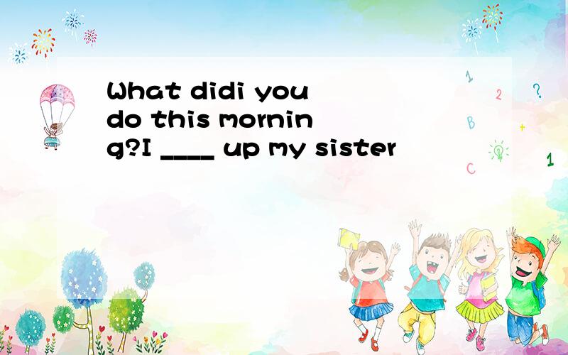 What didi you do this morning?I ____ up my sister