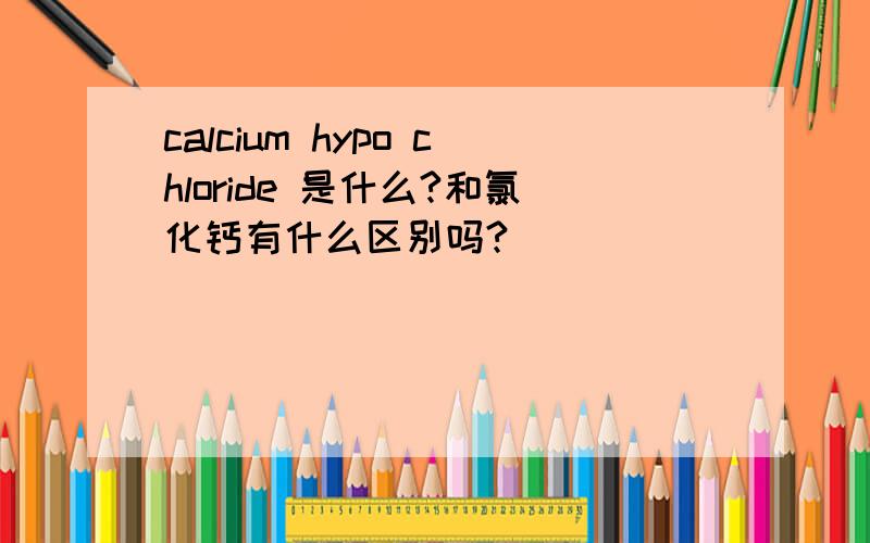 calcium hypo chloride 是什么?和氯化钙有什么区别吗?