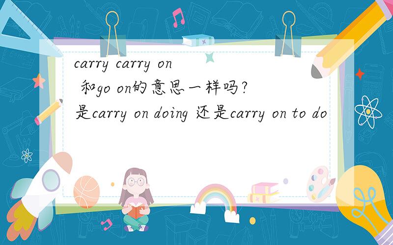 carry carry on 和go on的意思一样吗?是carry on doing 还是carry on to do