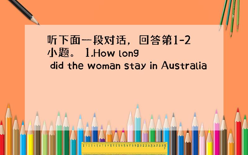 听下面一段对话，回答第1-2小题。 1.How long did the woman stay in Australia