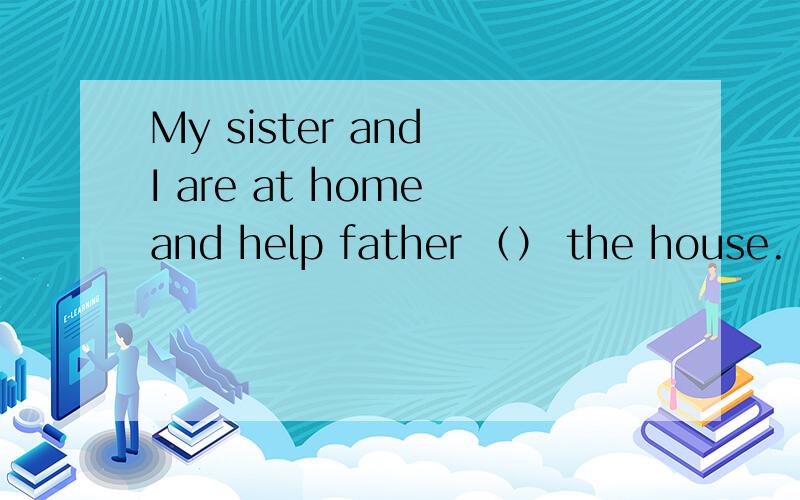 My sister and I are at home and help father （） the house.