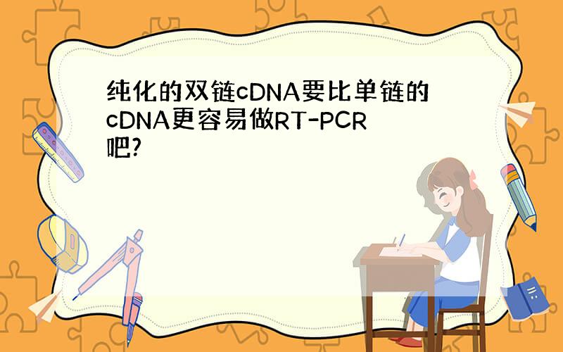 纯化的双链cDNA要比单链的cDNA更容易做RT-PCR吧?