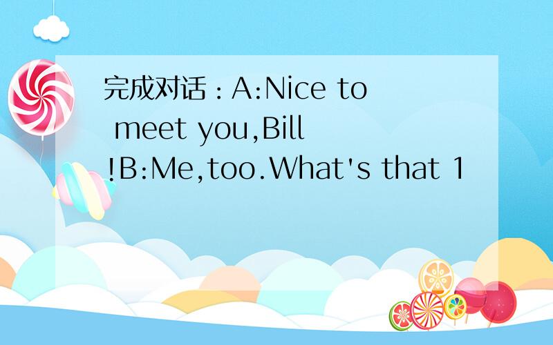 完成对话：A:Nice to meet you,Bill!B:Me,too.What's that 1