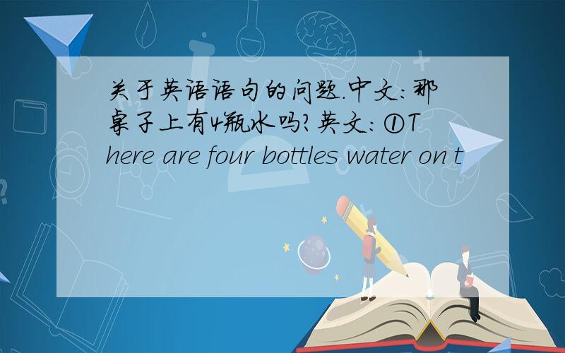 关于英语语句的问题.中文：那桌子上有4瓶水吗?英文：①There are four bottles water on t