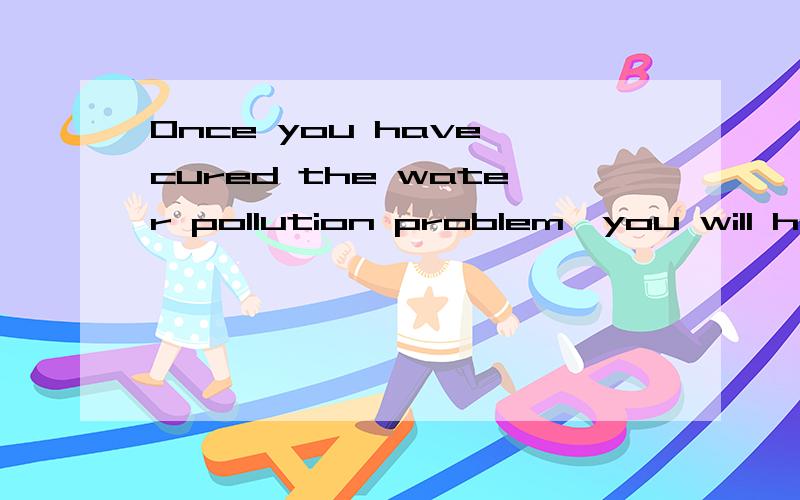 Once you have cured the water pollution problem,you will hav