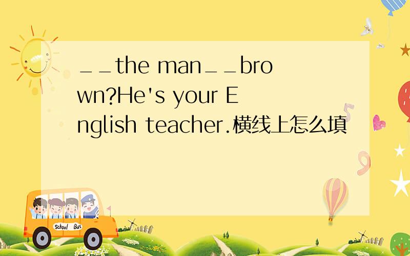 __the man__brown?He's your English teacher.横线上怎么填
