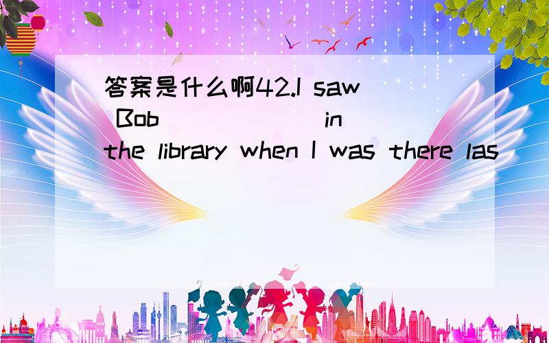 答案是什么啊42.I saw Bob ______in the library when I was there las