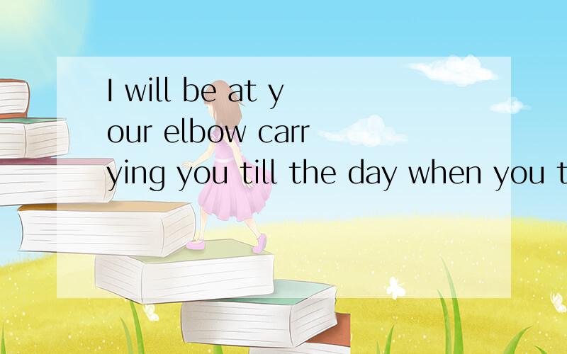 I will be at your elbow carrying you till the day when you t