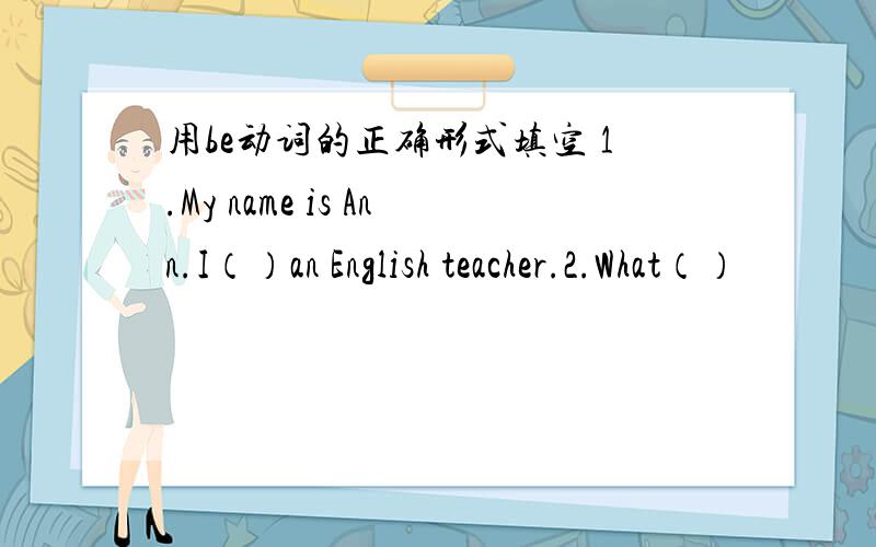 用be动词的正确形式填空 1.My name is Ann.I（）an English teacher.2.What（）