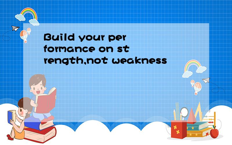 Build your performance on strength,not weakness