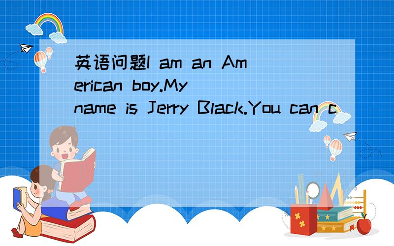 英语问题I am an American boy.My name is Jerry Black.You can c___