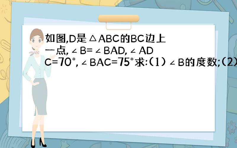 如图,D是△ABC的BC边上一点,∠B=∠BAD,∠ADC=70°,∠BAC=75°求:(1)∠B的度数;(2)∠C的度