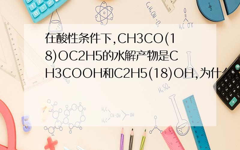在酸性条件下,CH3CO(18)OC2H5的水解产物是CH3COOH和C2H5(18)OH,为什么是在酸性条件下