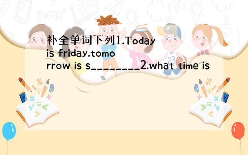 补全单词下列1.Today is friday.tomorrow is s________2.what time is