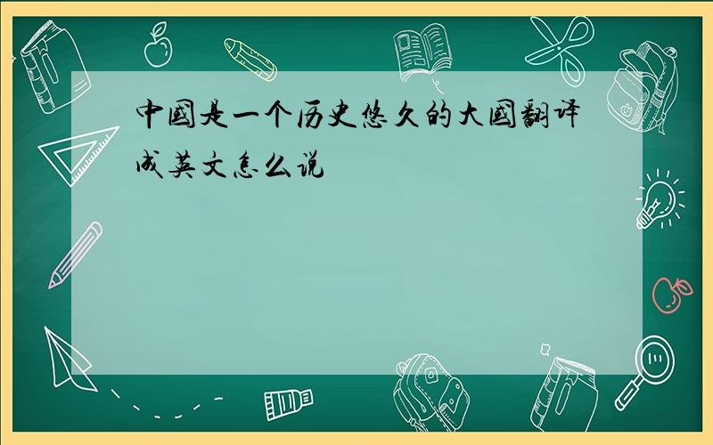 中国是一个历史悠久的大国翻译成英文怎么说