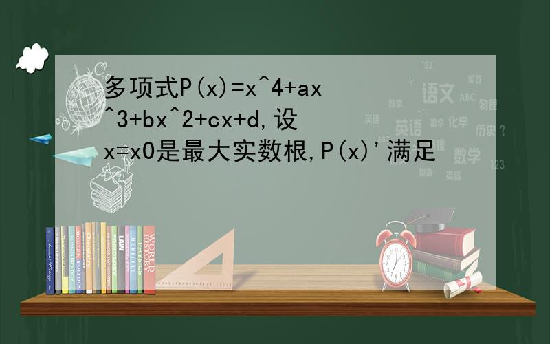 多项式P(x)=x^4+ax^3+bx^2+cx+d,设x=x0是最大实数根,P(x)'满足