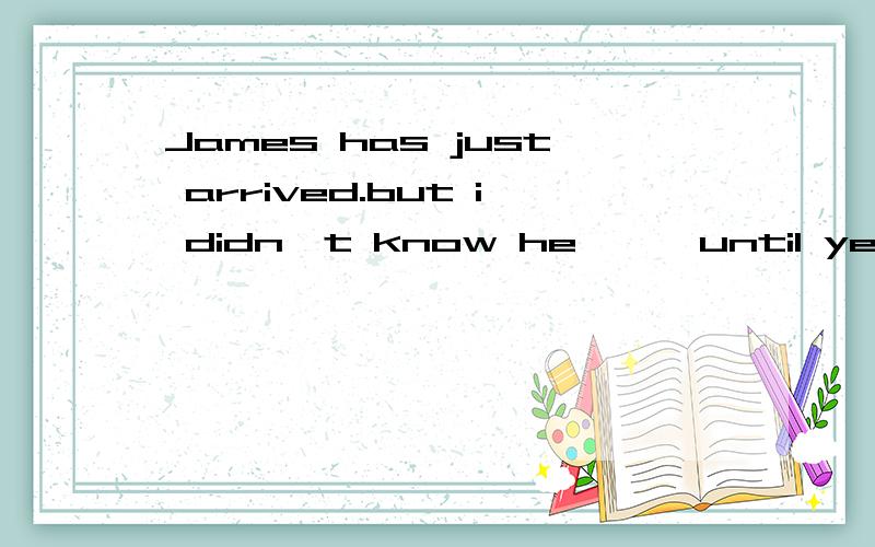 James has just arrived.but i didn't know he 【 】until yesterd