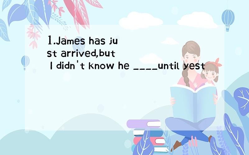 1.James has just arrived,but I didn't know he ____until yest