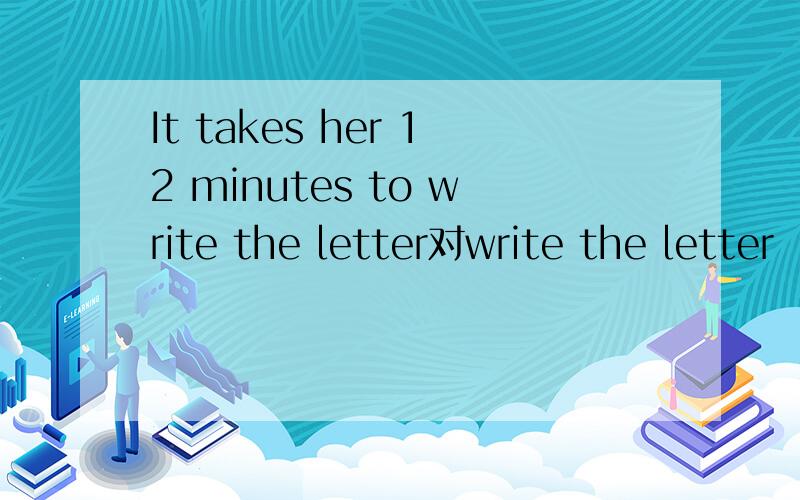 It takes her 12 minutes to write the letter对write the letter