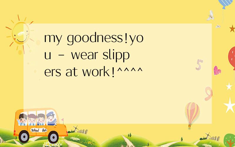 my goodness!you - wear slippers at work!^^^^