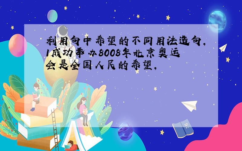 利用句中希望的不同用法造句,1成功举办8008年北京奥运会是全国人民的希望,