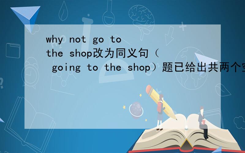 why not go to the shop改为同义句（ going to the shop）题已给出共两个空